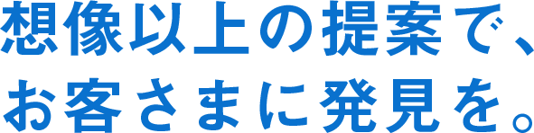 想像以上の提案で、お客さまに発見を。