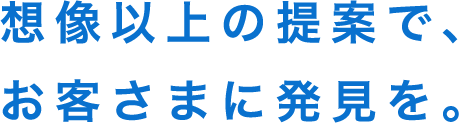 想像以上の提案で、お客さまに発見を。